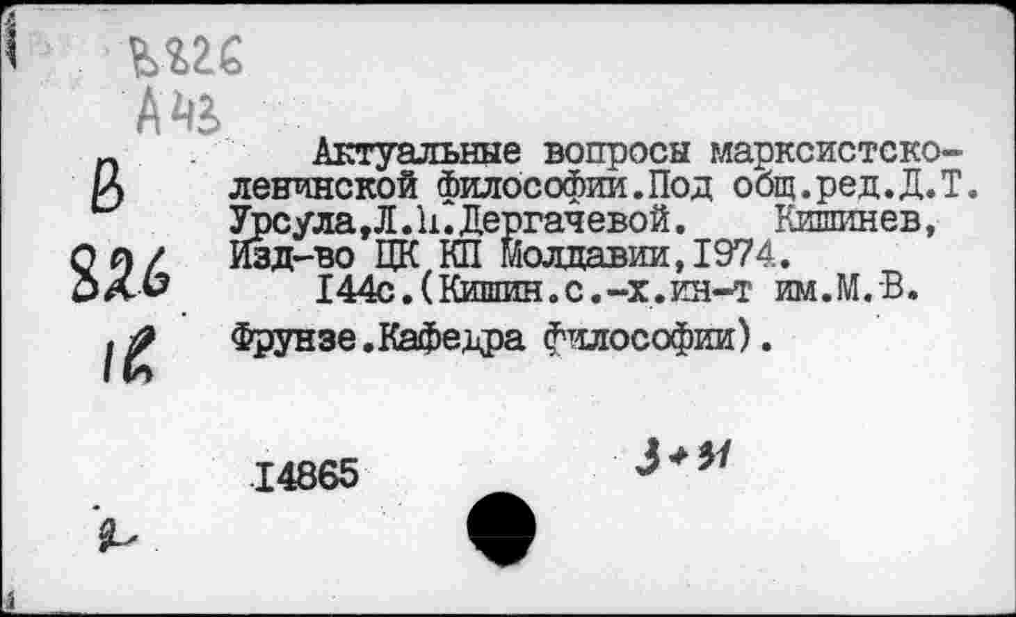 ﻿шс
А аз, 0 256
Актуальные вопросы марксистско-ленинской философии.Под общ.ред.Д.Т. Урсула,Л.П.Дергачевой.	Кишинев,
Изд-во ЦК КП Молдавии, 1974.
144с.(Кишин.с.-х.ин-т им.М.В.

Фрунзе.Кафедра философии).
14865
